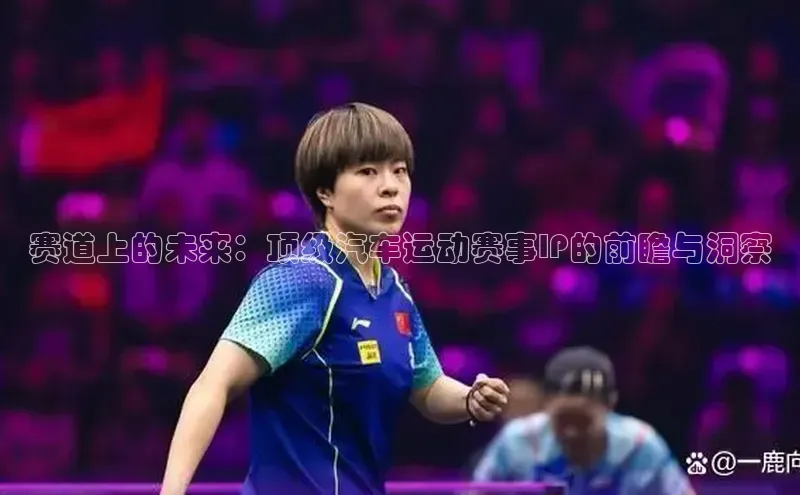 恒盛娱乐注册阿里尔公司赛道上的未来：顶级汽车运动赛事IP的前瞻与洞察