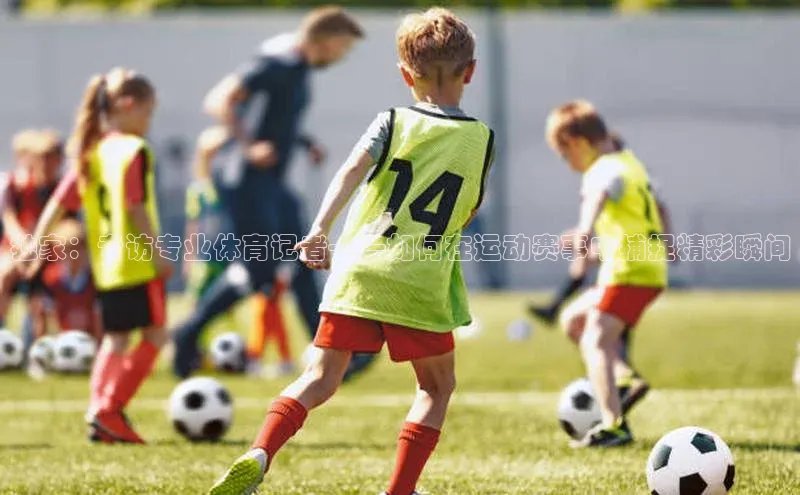 恒盛登录遥望科技独家：专访专业体育记者——如何在运动赛事中捕捉精彩瞬间