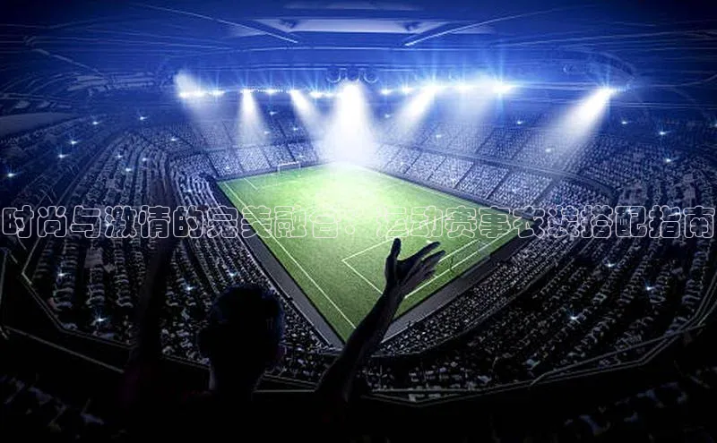 恒盛娱乐注册极氪智能科技时尚与激情的完美融合：运动赛事衣装搭配指南