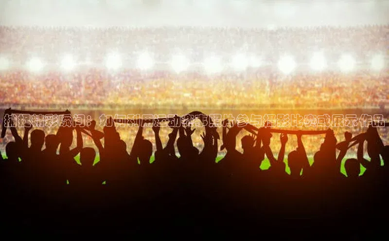 恒盛注册官网入口姚记科技捕捉精彩瞬间：如何利用运动赛事照片参与摄影比赛或展示作品