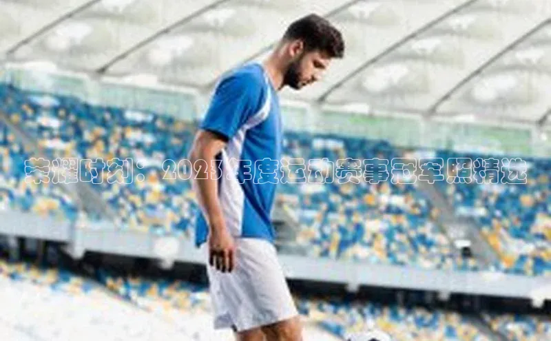 荣耀时刻：2023年度运动赛事冠军照精选