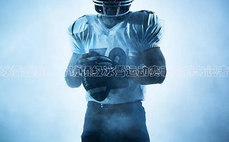 冰雪盛宴：专访顶级冰雪运动赛事主持与记者